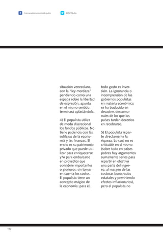 /camaradecomerciodequito @CCQuito
152
situación venezolana,
con la “ley mordaza”
pendiendo como una
espada sobre la libertad
de expresión, apunta
en el mismo sentido:
terminará aplastándola.
4) El populista utiliza
de modo discrecional
los fondos públicos. No
tiene paciencia con las
sutilezas de la econo-
mía y las finanzas. El
erario es su patrimonio
privado que puede uti-
lizar para enriquecerse
y/o para embarcarse
en proyectos que
considere importantes
o gloriosos, sin tomar
en cuenta los costos.
El populista tiene un
concepto mágico de
la economía: para él,
todo gasto es inver-
sión. La ignorancia o
incomprensión de los
gobiernos populistas
en materia económica
se ha traducido en
desastres descomu-
nales de los que los
países tardan decenios
en recobrarse.
5) El populista repar-
te directamente la
riqueza. Lo cual no es
criticable en sí mismo
(sobre todo en países
pobres hay argumentos
sumamente serios para
repartir en efectivo
una parte del ingre-
so, al margen de las
costosas burocracias
estatales y previniendo
efectos inflacionarios),
pero el populista no
 
