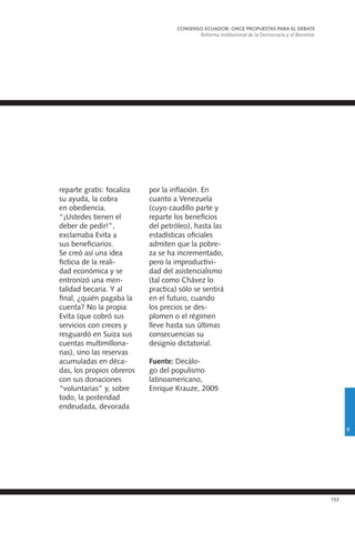 153
reparte gratis: focaliza
su ayuda, la cobra
en obediencia.
“¡Ustedes tienen el
deber de pedir!”,
exclamaba Evita a
sus beneficiarios.
Se creó así una idea
ficticia de la reali-
dad económica y se
entronizó una men-
talidad becaria. Y al
final, ¿quién pagaba la
cuenta? No la propia
Evita (que cobró sus
servicios con creces y
resguardó en Suiza sus
cuentas multimillona-
rias), sino las reservas
acumuladas en déca-
das, los propios obreros
con sus donaciones
“voluntarias” y, sobre
todo, la posteridad
endeudada, devorada
por la inflación. En
cuanto a Venezuela
(cuyo caudillo parte y
reparte los beneficios
del petróleo), hasta las
estadísticas oficiales
admiten que la pobre-
za se ha incrementado,
pero la improductivi-
dad del asistencialismo
(tal como Chávez lo
practica) sólo se sentirá
en el futuro, cuando
los precios se des-
plomen o el régimen
lleve hasta sus últimas
consecuencias su
designio dictatorial.
Fuente: Decálo-
go del populismo
latinoamericano,
Enrique Krauze, 2005
CONSENSO ECUADOR: ONCE PROPUESTAS PARA EL DEBATE
Reforma Institucional de la Democracia y el Bienestar
9
 