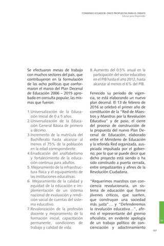 157
Se efectuaron mesas de trabajo
con muchos sectores del país, que
contribuyeron en la formulación
de las ocho políticas que confor-
maron el marco del Plan Decenal
de Educación 2006 – 2015 apro-
bado en consulta popular, las mis-
mas que fueron:
1.	Universalización de la Educa-
ción Inicial de 0 a 5 años.
2.	Universalización de la Educa-
ción General Básica de primero
a décimo.
3.	Incremento de la matrícula del
Bachillerato hasta alcanzar al
menos el 75% de la población
en la edad correspondiente.
4.	Erradicación del analfabetismo
y fortalecimiento de la educa-
ción continua para adultos.
5.	Mejoramiento de la infraestruc-
tura física y el equipamiento de
las instituciones educativas.
6. Mejoramiento de la calidad y
equidad de la educación e im-
plementación de un sistema
nacional de evaluación y rendi-
ción social de cuentas del siste-
ma educativo.
7.	Revalorización de la profesión
docente y mejoramiento de la
formación inicial, capacitación
permanente, condiciones de
trabajo y calidad de vida.
8. Aumento del 0.5% anual en la
participación del sector educativo
en el PIB hasta el año 2012, hasta
alcanzar al menos el 6% del PIB.
Fenecido su período de vigen-
cia, se está elaborando un nuevo
plan decenal. El 13 de febrero de
2016 se celebró el primer año de
constitución de la “Red de Maes-
tros y Maestras por la Revolución
Educativa” y de paso, el cierre
del proceso de construcción de
la propuesta del nuevo Plan De-
cenal de Educación, elaborado
entre el Ministerio de Educación
y la referida Red organizada, aus-
piciada impulsada por el gobier-
no; por lo que se puede decir que
dicho proyecto está siendo o ha
sido construido a puerta cerrada,
entre simpatizantes y afines de la
Revolución Ciudadana.
“Requerimos maestros con con-
ciencia revolucionaria, un sis-
tema de educación que forme
jóvenes críticos, que sueñen,
que construyan una sociedad
más justa”… y “Defenderemos
la revolución educativa…”, afir-
mó el representante del gremio
oficialista, en evidente apología
de un trabajo político de con-
cienciación y adoctrinamiento
CONSENSO ECUADOR: ONCE PROPUESTAS PARA EL DEBATE
Educar para Emprender
10
 
