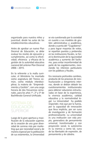 /camaradecomerciodequito @CCQuito
158
organizado para nuestra niñez y
juventud, desde las aulas de los
establecimientos educativos.
Antes de aprobar un nuevo Plan
Decenal de Educación, se debe
evaluar los niveles de ejecución y
cumplimiento, así como la efecti-
vidad, eficiencia y eficacia de la
gestión de la autoridad educativa
nacional del anterior Plan Decenal
2006 – 2015.
En lo referente a la malla curri-
cular, el Ministerio ha insertado
como asignatura del Tronco co-
mún, como módulo interdisci-
plinar, la materia de “Emprendi-
miento y Gestión”, con una carga
horaria de dos frecuencias sema-
nales, para los años 1º, 2º y 3º de
Bachillerato General Unificado.
SISTEMA DE
EDUCACIÓN
SUPERIOR
Luego de la gran apertura y masi-
ficación de la educación superior,
de la creación de una gran diver-
sidad de carreras más por marke-
ting que por necesidad social y de
manera especial por la politización
de sus estamentos, la Universidad
se vio cuestionada por la sociedad
en cuanto a sus modelos de ges-
tión administrativa y académica,
donde a cuenta del “Cogobierno”
y para lograr mayorías de votos,
se repartían puestos y prebendas
en las instituciones fiscales, se for-
zó la disminución de la rigurosidad
académica y aumento del facilis-
mo, para evitar inconformidad de
parte de los cogobernantes, mez-
clando los intereses particulares
con los públicos y fiscales.
Era necesario profundos cambios,
producto de los procesos de rees-
tructuración y reingeniería inter-
nas, donde se debían debatir los
cuestionamientos institucionales
para obtener soluciones estructu-
radas en base de la experiencia,
la vivencia académica, calidad
educativa y la normatividad le-
gal. La Universidad ha podido
responder, más que por la fuerza,
por la capacidad de innovación
que lleva implícita, por ser cuna
de investigación y de formación
profesionalizante. La universidad
es una institución con vida pro-
pia, generadora de pensamiento
universal, transformador y con
proyección social, la autonomía
es su esencia y como tal, cuna
de las libertades de expresión, de
pensamiento y de cátedra.
 