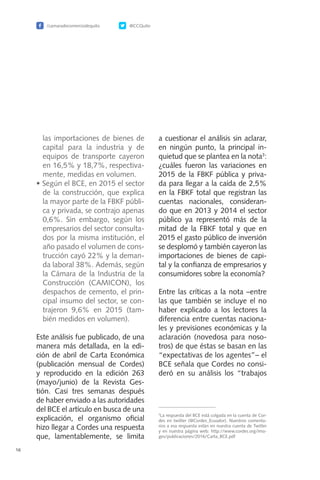 /camaradecomerciodequito @CCQuito
16
las importaciones de bienes de
capital para la industria y de
equipos de transporte cayeron
en 16,5% y 18,7%, respectiva-
mente, medidas en volumen.
•	Según el BCE, en 2015 el sector
de la construcción, que explica
la mayor parte de la FBKF públi-
ca y privada, se contrajo apenas
0,6%. Sin embargo, según los
empresarios del sector consulta-
dos por la misma institución, el
año pasado el volumen de cons-
trucción cayó 22% y la deman-
da laboral 38%. Además, según
la Cámara de la Industria de la
Construcción (CAMICON), los
despachos de cemento, el prin-
cipal insumo del sector, se con-
trajeron 9,6% en 2015 (tam-
bién medidos en volumen).
Este análisis fue publicado, de una
manera más detallada, en la edi-
ción de abril de Carta Económica
(publicación mensual de Cordes)
y reproducido en la edición 263
(mayo/junio) de la Revista Ges-
tión. Casi tres semanas después
de haber enviado a las autoridades
del BCE el artículo en busca de una
explicación, el organismo oficial
hizo llegar a Cordes una respuesta
que, lamentablemente, se limita
a cuestionar el análisis sin aclarar,
en ningún punto, la principal in-
quietud que se plantea en la nota3
:
¿cuáles fueron las variaciones en
2015 de la FBKF pública y priva-
da para llegar a la caída de 2,5%
en la FBKF total que registran las
cuentas nacionales, consideran-
do que en 2013 y 2014 el sector
público ya representó más de la
mitad de la FBKF total y que en
2015 el gasto público de inversión
se desplomó y también cayeron las
importaciones de bienes de capi-
tal y la confianza de empresarios y
consumidores sobre la economía?
Entre las críticas a la nota –entre
las que también se incluye el no
haber explicado a los lectores la
diferencia entre cuentas naciona-
les y previsiones económicas y la
aclaración (novedosa para noso-
tros) de que éstas se basan en las
“expectativas de los agentes”– el
BCE señala que Cordes no consi-
deró en su análisis los “trabajos
3
La respuesta del BCE está colgada en la cuenta de Cor-
des en twitter (@Cordes_Ecuador). Nuestros comenta-
rios a esa respuesta están en nuestra cuenta de Twitter
y en nuestra página web: http://www.cordes.org/ima-
ges/publicaciones/2016/Carta_BCE.pdf
 