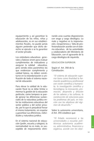 161
equipamiento y así garantizar la
educación de los niños, niñas y
adolescentes, es en sus estableci-
mientos fiscales, no puede jamás
alguien pretender que dicho de-
recho se ejecute o se lo garantice
el sector privado.
Los estándares educativos gene-
rales y básicos sirven para evaluar
cumplimientos de indicadores y
asegurar la calidad educativa,
pero siendo estos parámetros los
que evidencian cumplimiento y
calidad básica, no deben consti-
tuirse en la estandarización o uni-
ficación de todo el sistema nacio-
nal de educación.
Para elevar la calidad de la edu-
cación fiscal no se debe limitar o
mermar la gestión de la educación
particular, como tampoco se pue-
de ignorar las diferencias sustan-
ciales de la naturaleza jurídica en-
tre las instituciones educativas del
sector público y del sector priva-
do, por lo que es perjudicial forzar
el mismo tratamiento, sin respetar
y garantizar sus diferencias, indivi-
duales y naturaleza jurídica.
En el sistema nacional de educa-
ción (jardín, escuela y colegios), la
normatividad no es mala, es sus-
ceptible de mejoramiento elimi-
nando unas cuantas disposiciones
con sesgo y carga ideológica. Lo
malo y negativo es la improvisa-
ción, inexperiencia y falta de pro-
fesionalización acorde con el siste-
ma educativo, de las autoridades
y colaboradores del Ministerio de
Educación, con el agravante de la
carga ideológica de izquierda.
EDUCACIÓN SUPERIOR:
Según el Art. 350 de la
Constitución:
	 “El sistema de educación supe-
rior tiene como finalidad la for-
mación académica y profesional
con visión científica y humanis-
ta; la investigación científica y
tecnológica; la innovación, pro-
moción, desarrollo y difusión
de los saberes y las culturas; la
construcción de soluciones para
los problemas del país, en rela-
ción con los objetivos del régi-
men de desarrollo.”
Sobre la autonomía universitaria,
el Art. 355 establece que:
	“El Estado reconocerá a las
universidades y escuelas poli-
técnicas autonomía académi-
ca, administrativa, financiera y
orgánica, acorde con los obje-
CONSENSO ECUADOR: ONCE PROPUESTAS PARA EL DEBATE
Educar para Emprender
10
 