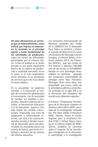 /camaradecomerciodequito @CCQuito
164
De estas afirmaciones se conclu-
ye que el emprendimiento, como
actitud que impulsa al empresa-
rio lo convierte en el principal
agente y factor fundamental de
las actividades de producción,
capaz de vencer las dificultades
presentadas por el entorno dia-
rio. Si bien el trabajo en el sector
privado es una parte importante
dentro de la cadena de produc-
ción o actividad mercantil, no es
la única ni la más importante,
como tampoco es la prestación
de servicios que se lo hace desde
el sector público.
En la actualidad, no podemos
concebir a la educación al mar-
gen del movimiento globalizador
y humanizante, con la necesidad
de cambiar sus modelos y con-
tenidos. Nuestros sistemas de es-
tudios, el Nacional de Educación
y el de Educación Superior, han
sido objeto de cambios estruc-
turales, originando una crisis de
adaptación y reformulación in-
ternas, con vista a las nuevas de-
mandas sociales y del plan nacio-
nal de desarrollo, pero este plan,
no debe ser concebido como una
camisa de fuerza, que limite la li-
bertad y derechos de los actores
del sistema educativo.
Los convenios internacionales de
Naciones Unidades por medio
de la UNESCO con la Educación
Para Todos en Jomtiem y Dakar,
el acuerdo de Bolonia en el marco
Universitario del Mercado Común
Europeo, el informe Delors, el In-
forme Horizon 2014, los Proyec-
tos MOOCs que son cursos on
line masivos y abiertos (160.000
uno de los cursos) y COURSERA,
basada en una tecnología desa-
rrollada en Stanford, apoyada
por numerosas universidades de
prestigio como Yale, Princeton,
Michigan, Penn entre otras; han
proyectado una nueva visión de
la actividad académica universita-
ria centrada en el siglo XXI y en
la formación del ciudadano del
mundo que debemos capacitar.
El informe “Perspectivas Tecnoló-
gicas de la Educación Superior en
América Latina 2013-2018” resul-
tado de la investigación realizada
por The New Media Consortium
NMC, (Austin, Texas) el Centro
Superior para la Enseñanza Vir-
tual (CSE) y Virtual Educa, basa-
da en el sistema Delphi de NMC,
(2013), establece un consenso
sobre el impacto de las tecnolo-
gías emergentes en la educación,
el aprendizaje y la investigación
 