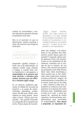165
creativa en comunidades y cen-
tros educativos superiores durante
los próximos cinco años.
Éste es el escenario en que se
desenvuelve nuestra juventud y
hacia allá tenemos que dirigirnos
como país.
FORMEMOS
EMPRENDEDORES
E INNOVADORES
Emprender significa empezar a
hacer una cosa determinada, en
especial cuando exige esfuerzo
o trabajo o cuando tiene cier-
ta importancia o envergadura; y
emprendedor es la persona que
tiene decisión e iniciativa para
realizar acciones que son difíci-
les o entrañan algún riesgo.
En un ejercicio académico apli-
cando el método de Consulta de
Expertos a un grupo de experi-
mentados educadores ecuato-
rianos (03-08 junio 2016), coin-
cidieron en varios puntos claves
sobre el tema “Educar para em-
prender”. Me permito transcribir
un compendio de lo expuesto por
la Dra. Patricia Ayala de Coronel:
	“Según Grasso Vecchio,
(2010) “Los altos niveles de
desempleo, y la baja calidad
de los empleos existentes, han
creado en las personas, la ne-
cesidad de generar sus propios
recursos, y pasar de ser em-
pleados a ser empleadores”
Ante esta realidad, a los educa-
dores se nos plantean dos retos:
primero ¿cómo educar para em-
prender? Y segundo, desde cuán-
do debemos iniciar este proceso.
Si bien en los estudiantes de Ba-
chillerato, contamos con la ven-
taja de que la mayoría, de una
forma u otra conocen las historias
de personajes como Walt Disney,
Steve Jobs, Mark Zuckerberg y
otros cuantos que se han desta-
cado como empresarios exitosos,
en base a la fórmula “mágica” de
emprendimiento y creatividad, no
es menos cierto que en los niños
y niñas, estamos a fojas cero. El
problema es entonces como des-
pertamos en el alumno de niveles
inferiores estas “habilidades para
el éxito en la vida” y como ad-
quieren los alumnos de niveles
superiores las herramientas com-
plementarias para convertirlos
en emprendedores. Para educar
a emprender, es importante de-
CONSENSO ECUADOR: ONCE PROPUESTAS PARA EL DEBATE
Educar para Emprender
10
 