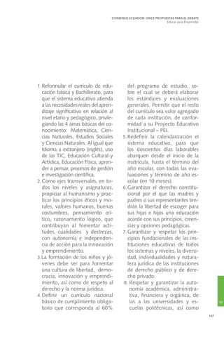 167
1.	Reformular el currículo de edu-
cación básica y Bachillerato, para
que el sistema educativo atienda
a las necesidades reales del apren-
dizaje significativo en relación al
nivel etario y pedagógico, privile-
giando las 4 áreas básicas del co-
nocimiento: Matemática, Cien-
cias Naturales, Estudios Sociales
y Ciencias Naturales. Al igual que
Idioma a extranjero (inglés), uso
de las TIC, Educación Cultural y
Artística, Educación Física, apren-
der a pensar, procesos de gestión
e investigación científica.
2.	Como ejes transversales, en to-
dos los niveles y asignaturas,
propiciar al humanismo y prac-
ticar los principios éticos y mo-
rales, valores humanos, buenas
costumbres, pensamiento crí-
tico, razonamiento lógico, que
contribuyan al fomentar acti-
tudes, cualidades y destrezas,
con autonomía e independen-
cia de acción para la innovación
y emprendimiento.
3.La formación de los niños y jó-
venes debe ser para fomentar
una cultura de libertad, demo-
cracia, innovación y emprendi-
miento, así como de respeto al
derecho y la norma jurídica.
4.	Definir un currículo nacional
básico de cumplimiento obliga-
torio que corresponda al 60%
del programa de estudio, so-
bre el cual se deberá elaborar
los estándares y evaluaciones
generales. Permitir que el resto
del currículo sea valor agregado
de cada institución, de confor-
midad a su Proyecto Educativo
Institucional – PEI.
5.	Redefinir la calendarización el
sistema educativo, para que
los doscientos días laborables
abarquen desde el inicio de la
matrícula, hasta el término del
año escolar, con todas las eva-
luaciones y término de año es-
colar (en 10 meses).
6.	Garantizar el derecho constitu-
cional por el que las madres y
padres o sus representantes ten-
drán la libertad de escoger para
sus hijas e hijos una educación
acorde con sus principios, creen-
cias y opciones pedagógicas.
7.	Garantizar y respetar los prin-
cipios fundacionales de las ins-
tituciones educativas de todos
los sistemas y niveles, la diversi-
dad, individualidades y natura-
leza jurídica de las instituciones
de derecho público y de dere-
cho privado.
8.	Respetar y garantizar la auto-
nomía académica, administra-
tiva, financiera y orgánica, de
las a las universidades y es-
cuelas politécnicas, así como
CONSENSO ECUADOR: ONCE PROPUESTAS PARA EL DEBATE
Educar para Emprender
10
 