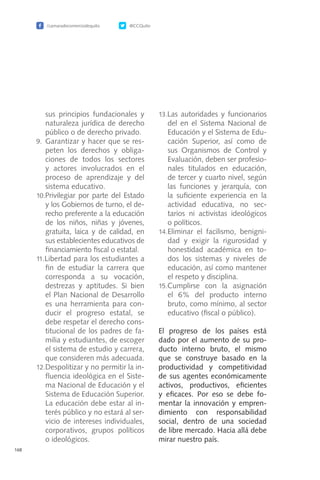 /camaradecomerciodequito @CCQuito
168
sus principios fundacionales y
naturaleza jurídica de derecho
público o de derecho privado.
9.	 Garantizar y hacer que se res-
peten los derechos y obliga-
ciones de todos los sectores
y actores involucrados en el
proceso de aprendizaje y del
sistema educativo.
10.Privilegiar por parte del Estado
y los Gobiernos de turno, el de-
recho preferente a la educación
de los niños, niñas y jóvenes,
gratuita, laica y de calidad, en
sus establecientes educativos de
financiamiento fiscal o estatal.
11.Libertad para los estudiantes a
fin de estudiar la carrera que
corresponda a su vocación,
destrezas y aptitudes. Si bien
el Plan Nacional de Desarrollo
es una herramienta para con-
ducir el progreso estatal, se
debe respetar el derecho cons-
titucional de los padres de fa-
milia y estudiantes, de escoger
el sistema de estudio y carrera,
que consideren más adecuada.
12.Despolitizar y no permitir la in-
fluencia ideológica en el Siste-
ma Nacional de Educación y el
Sistema de Educación Superior.
La educación debe estar al in-
terés público y no estará al ser-
vicio de intereses individuales,
corporativos, grupos políticos
o ideológicos.
13.Las autoridades y funcionarios
del en el Sistema Nacional de
Educación y el Sistema de Edu-
cación Superior, así como de
sus Organismos de Control y
Evaluación, deben ser profesio-
nales titulados en educación,
de tercer y cuarto nivel, según
las funciones y jerarquía, con
la suficiente experiencia en la
actividad educativa, no sec-
tarios ni activistas ideológicos
o políticos.
14.Eliminar el facilismo, benigni-
dad y exigir la rigurosidad y
honestidad académica en to-
dos los sistemas y niveles de
educación, así como mantener
el respeto y disciplina.
15.Cumplirse con la asignación
el 6% del producto interno
bruto, como mínimo, al sector
educativo (fiscal o público).
El progreso de los países está
dado por el aumento de su pro-
ducto interno bruto, el mismo
que se construye basado en la
productividad y competitividad
de sus agentes económicamente
activos, productivos, eficientes
y eficaces. Por eso se debe fo-
mentar la innovación y empren-
dimiento con responsabilidad
social, dentro de una sociedad
de libre mercado. Hacia allá debe
mirar nuestro país.
 