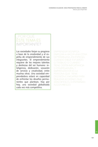 169
¿POR QUÉ
ESTE TEMA ES
IMPORTANTE?
Las sociedades forjan su progreso
a base de la creatividad y el es-
píritu de emprendimiento de sus
integrantes. El emprendimiento
requiere de los mejores talentos
y destrezas del ser humano: in-
teligencia, dedicación, vocación
de servicio y creatividad, entre
muchas otras. Una sociedad em-
prendedora estará en capacidad
de enfrentar los desafíos perma-
nentes que plantean, hoy por
hoy, una sociedad globalizada
cada vez más competitiva.
EMPRENDER SIGNIFICA
EMPEZAR A HACER UNA COSA
DETERMINADA, EN ESPECIAL
CUANDO EXIGE ESFUERZO
O TRABAJO O CUANDO
TIENE CIERTA IMPORTANCIA
O ENVERGADURA; Y
EMPRENDEDOR ES LA
PERSONA QUE TIENE
DECISIÓN E INICIATIVA PARA
REALIZAR ACCIONES QUE
SON DIFÍCILES O ENTRAÑAN
ALGÚN RIESGO.
CONSENSO ECUADOR: ONCE PROPUESTAS PARA EL DEBATE
Educar para Emprender
10
 