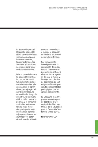 171
La Educación para el
Desarrollo Sostenible
(EDS) permite que cada
ser humano adquiera
los conocimientos,
las competencias, las
actitudes y los valores
necesarios para forjar
un futuro sostenible.
Educar para el desarro-
llo sostenible significa
incorporar los temas
fundamentales del de-
sarrollo sostenible a la
enseñanza y el apren-
dizaje, por ejemplo, el
cambio climático, la
reducción del riesgo de
desastres, la biodiversi-
dad, la reducción de la
pobreza y el consumo
sostenible. Asimismo,
la EDS exige méto-
dos participativos de
enseñanza y aprendi-
zaje que motiven a los
alumnos y les doten
de autonomía, a fin de
cambiar su conducta
y facilitar la adopción
de medidas en pro del
desarrollo sostenible.
Por consiguiente,
la EDS promueve la
adquisición de compe-
tencias tales como el
pensamiento crítico, la
elaboración de hipóte-
sis de cara al futuro y
la adopción colectiva
de decisiones. La EDS
exige cambios de gran
calado en los métodos
pedagógicos que se
aplican actualmente.
La UNESCO es la Or-
ganización encargada
de coordinar el De-
cenio de las Naciones
Unidas de la Educación
para el Desarrollo Sos-
tenible (2005-2014).
Fuente: UNESCO
CONSENSO ECUADOR: ONCE PROPUESTAS PARA EL DEBATE
Educar para Emprender
10
 