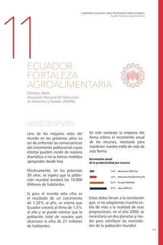 En este contexto la empresa Mc
Kenia estima el incremento anual
de los recursos, necesario para
mantener nuestro estilo de vida de
esta forma:
ANTECEDENTES
Uno de los mayores retos del
mundo en los próximos años va
ser de enfrentar las consecuencias
del crecimiento poblacional cuyos
efectos pueden incidir de manera
dramática si no se toman medidas
apropiadas desde hoy.
Efectivamente, en los próximos
30 años, se espera que la pobla-
ción mundial bordará los 10.000
Millones de habitantes.
Si para el mundo esta cifra es
el resultado de un crecimiento
de 1,32% al año, se estima que
Ecuador crecerá al ritmo de 1,5%
al año y se puede estimar que la
población total de nuestro país
alcanzará la cifra de 21 millones
de habitantes.
CONSENSO ECUADOR: ONCE PROPUESTAS PARA EL DEBATE
Ecuador Fortaleza Agroalimentaria
173
11ECUADOR
FORTALEZA
AGROALIMENTARIA
Estos datos llevan a la conclusión
que, si no adaptamos nuestro es-
tilo de vida a la realidad de esas
proyecciones, en el año 2050, se
necesitaría un dos planetas y me-
dio para satisfacer las necesida-
des de la población mundial.
Christian Wahli
Asociación Nacional de Fabricantes
de Alimentos y Bebidas (ANFAB)
 