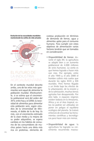 /camaradecomerciodequito @CCQuito
174
EL FUTURO DE
LA INDUSTRIA
AGROALIMENTARIA
En el contexto mundial descrito
arriba, uno de los retos más apre-
miantes será aquel de alimentar la
población mundial. Efectivamen-
te, si se estima que el crecimien-
to poblacional será del orden del
35% entre hoy y el 2050, la nece-
sidad de alimentos para alimentar
esta población será, según estu-
dios de la Universidad de Min-
nesota, el doble de la de hoy. Es
más, con el crecimiento estimado
de la clase media y la mejora de
su poder adquisitivo, se espera
cambios en los hábitos de consu-
mo de los consumidores de mu-
chos países hacía una dieta más
rica en proteínas, elemento de
costosa producción en términos
de demanda de tierras, agua y
alimentos aptos para el consumo
humano. Para cumplir con estos
objetivos de alimentación varios
factores tendrán que ser tomados
en consideración:
•	Disponibilidad de tierras: du-
rante el siglo XX, la agricultura
se adaptó bien a un aumento
poblacional de 4.000 millones
de seres humanos. Lo cierto es
que hemos logrado a hacer más
con más. Por ejemplo, entre
el año 1945 y, el año 2000 el
hombre cultivo más suelos que
durante los siglos XVIII y XIX
reunidos. Pero hemos llegado
a un límite bajo los efectos de
la urbanización, de la erosión y
de la salinización, muchas tierras
agrícolas han desaparecido. Por
otro lado, si espacios vírgenes
existen todavía en la Amazonía,
África y en el Asia tropical, es-
tos no podrán ser utilizadas sin
poner en peligro el equilibrio
ecológico del planeta. Se tratará
entonces de encontrar las herra-
mientas científicas y tecnológi-
cas para hacer más con menos.
•	Disponibilidad de agua: la
agricultura ha logrado su cre-
cimiento recurriendo masiva-
 