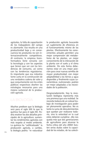 /camaradecomerciodequito @CCQuito
176
agrícolas, la falta de capacitación
de los trabajadores del campo
es alarmante. Eso resulta en una
productividad baja y en conse-
cuencia los productos no son in-
ternacionalmente competitivos.
Al contrario, la empresa trans-
formadora tiene cercanía con
la tecnología y con los aspectos
que tienen que ver con las ten-
dencias de consumo, así como
con las tendencias regulatorias.
Es importante que esa industria
tome carta en la construcción de
una verdadera cadena de valor y
que conjuntamente con los entes
públicos respectivos diseñen las
estrategias necesarias para una
mejora sustancial de la produc-
ción agrícola.
LA BIOLOGÍA
Muchos predicen que la biología
será para el siglo XXI lo que la
química fue para el siglo XX. Po-
dría resolver los dos desafíos prin-
cipales de la agricultura: aumen-
tar los rendimientos agrícolas con
más respeto al medio ambiente.
La química ha “artificializado” la
producción agrícola, a cambio,
la biología podría “re naturalizar
la producción agrícola buscando
un suplemento de eficiencia en
el funcionamiento mismo de las
plantas. Efectivamente los cono-
cimientos actuales permiten una
mejor comprensión del metabo-
lismo de las plantas, un mejor
conocimiento de la interacción de
la planta con el suelo y el clima
ambiente. De esta forma debe-
ríamos estar en una mejor posi-
ción para crear nuevas semillas de
mayor productividad, con mejor
adaptabilidad a las tierras y agua
disponible y finalmente cuyas ca-
racterísticas nutricionales podrán
ser mejor adaptadas a las necesi-
dades de la población.
Desgraciadamente, hoy la revo-
lución biológica representa más
una promesa que una realidad. Se
necesita todavía de un colosal tra-
bajo de investigación para poder
ser plenamente operativa. No es
tanto la suma de descubrimientos
que quedan por realizarse toda-
vía, sino la velocidad en la cual
estos deberán cumplirse. ¡No nos
queda más que dos generaciones
de agricultores para alcanzar la
fecha crítica del año 2050! Exis-
ten serias dudas sobre la capaci-
dad de los estados, de las colecti-
 
