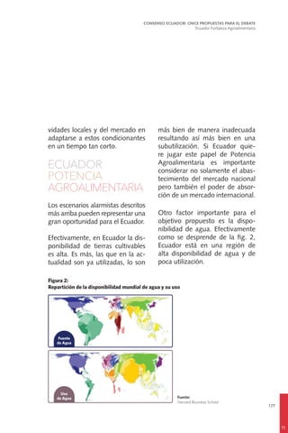 177
vidades locales y del mercado en
adaptarse a estos condicionantes
en un tiempo tan corto.
ECUADOR
POTENCIA
AGROALIMENTARIA
Los escenarios alarmistas descritos
más arriba pueden representar una
gran oportunidad para el Ecuador.
Efectivamente, en Ecuador la dis-
ponibilidad de tierras cultivables
es alta. Es más, las que en la ac-
tualidad son ya utilizadas, lo son
más bien de manera inadecuada
resultando así más bien en una
subutilización. Si Ecuador quie-
re jugar este papel de Potencia
Agroalimentaria es importante
considerar no solamente el abas-
tecimiento del mercado nacional
pero también el poder de absor-
ción de un mercado internacional.
Otro factor importante para el
objetivo propuesto es la dispo-
nibilidad de agua. Efectivamente
como se desprende de la fig. 2,
Ecuador está en una región de
alta disponibilidad de agua y de
poca utilización.
CONSENSO ECUADOR: ONCE PROPUESTAS PARA EL DEBATE
Ecuador Fortaleza Agroalimentaria
11
 