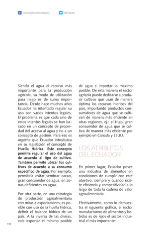 /camaradecomerciodequito @CCQuito
178
Siendo el agua el recurso más
importante para la producción
agrícola, su modo de utilización
para riego es de suma impor-
tancia. Desde hace muchos años
Ecuador ha intentado regular su
uso con varios intentos legales.
El problema es que cada uno de
estos intentos legales se han ba-
sado en un concepto de propie-
dad del acceso al agua y no a un
concepto de gestión. Para eso es
urgente que Ecuador introduzca
en su legislación el concepto de
Huella Hídrica. Este concepto
permite regular el uso del agua
de acuerdo al tipo de cultivo.
También permite ubicar los cul-
tivos de acuerdo a su consumo
específico de agua. Por ejemplo,
permitiría evitar sembrar cacao,
gran consumidor de agua, en zo-
nas deficientes en agua.
Por otra parte, en una estrategia
de producción agroalimentaria
con miras a exportaciones, es po-
sible con uso de la huella hídrica,
definir el balance hídrico de un
país. A la inversa de las divisas,
vale exportar el mínimo posible
de agua e importar lo máximo
posible. De esta manera el sector
agrícola puede dedicarse a produ-
cir cultivos que usan de manera
óptima los recursos hídricos del
país, importando productos con-
sumidores de agua que se culti-
van de manera más eficiente en
otras regiones, ej.: el trigo, gran
consumidor de agua que se cul-
tiva de manera más eficiente por
ejemplo en Canada y EEUU.
LOS ATRIBUTOS
DEL ECUADOR
En primer lugar, Ecuador posee
una industria de alimentos en
condiciones de cumplir con este
objetivo, siempre y cuando exis-
te eficiencia y competitividad a lo
largo de toda la cadena de valor
agroalimentaria.
Efectivamente, como lo demues-
tra el siguiente gráfico, el sector
manufacturero de alimentos y be-
bidas es de lejos el sector indus-
trial el más importante:
 