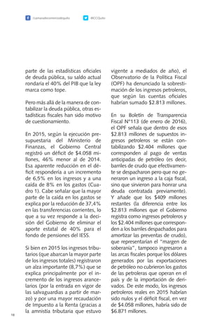 /camaradecomerciodequito @CCQuito
18
parte de las estadísticas oficiales
de deuda pública, su saldo actual
rondaría el 40% del PIB que la ley
marca como tope.
Pero más allá de la manera de con-
tabilizar la deuda pública, otras es-
tadísticas fiscales han sido motivo
de cuestionamiento.
En 2015, según la ejecución pre-
supuestaria del Ministerio de
Finanzas, el Gobierno Central
registró un déficit de $4.058 mi-
llones, 46% menor al de 2014.
Esa aparente reducción en el dé-
ficit respondería a un incremento
de 6,5% en los ingresos y a una
caída de 8% en los gastos (Cua-
dro 1). Cabe señalar que la mayor
parte de la caída en los gastos se
explica por la reducción de 37,4%
en las transferencias corrientes, lo
que a su vez responde a la deci-
sión del Gobierno de eliminar el
aporte estatal de 40% para el
fondo de pensiones del IESS.
Si bien en 2015 los ingresos tribu-
tarios (que abarcan la mayor parte
de los ingresos totales) registraron
un alza importante (8,7%) que se
explica principalmente por el in-
cremento de los ingresos arance-
larios (por la entrada en vigor de
las salvaguardias a partir de mar-
zo) y por una mayor recaudación
de Impuesto a la Renta (gracias a
la amnistía tributaria que estuvo
vigente a mediados de año), el
Observatorio de la Política Fiscal
(OPF) ha denunciado la sobresti-
mación de los ingresos petroleros,
que según las cuentas oficiales
habrían sumado $2.813 millones.
En su Boletín de Transparencia
Fiscal N°113 (de enero de 2016),
el OPF señala que dentro de esos
$2.813 millones de supuestos in-
gresos petroleros se están con-
tabilizando $2.404 millones que
corresponden al pago de ventas
anticipadas de petróleo (es decir,
barriles de crudo que efectivamen-
te se despacharon pero que no ge-
neraron un ingreso a la caja fiscal,
sino que sirvieron para honrar una
deuda contratada previamente).
Y añade que los $409 millones
restantes (la diferencia entre los
$2.813 millones que el Gobierno
registra como ingresos petroleros y
los $2.404 millones que correspon-
den a los barriles despachados para
amortizar las preventas de crudo),
que representarían el “margen de
soberanía”, tampoco ingresaron a
las arcas fiscales porque los dólares
generados por las exportaciones
de petróleo no cubrieron los gastos
de las petroleras que operan en el
país y de la importación de deri-
vados. De este modo, los ingresos
petroleros reales en 2015 habrían
sido nulos y el déficit fiscal, en vez
de $4.058 millones, habría sido de
$6.871 millones.
 