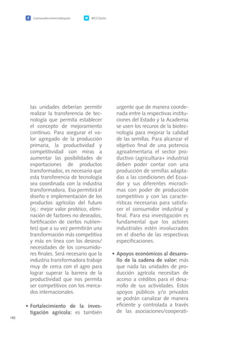 /camaradecomerciodequito @CCQuito
182
tas unidades deberían permitir
realizar la transferencia de tec-
nología que permita establecer
el concepto de mejoramiento
contínuo. Para asegurar el va-
lor agregado de la producción
primaria, la productividad y
competitividad con miras a
aumentar las posibilidades de
exportaciones de productos
transformados, es necesario que
esta transferencia de tecnología
sea coordinada con la industria
transformadora. Eso permitirá el
diseño e implementación de los
productos agrícolas del futuro
(ej.: mejor valor protéico, elimi-
nación de factores no deseados,
fortificación de ciertos nutrien-
tes) que a su vez permitirán una
transformación más competitiva
y más en linea con los deseos/
necesidades de los consumido-
res finales. Será necesario que la
industria transformadora trabaje
muy de cerca con el agro para
lograr superar la barrera de la
productividad que nos permita
ser competitivos con los merca-
dos internacionales.
•	Fortalecimiento de la inves-
tigación agricola: es también
urgente que de manera coorde-
nada entre la respectivas institu-
ciones del Estado y la Academia
se usen los recuros de la biotec-
nología para mejorar la calidad
de las semillas. Para alcanzar el
objetivo final de una potencia
agroalimentaria el sector pro-
ductivo (agricultura+ industria)
deben poder contar con una
producción de semillas adapta-
das a las condiciones del Ecua-
dor y sus diferentes microcli-
mas con poder de producción
competitivo y con las caracte-
rísticas necesarias para satisfa-
cer el consumidor industrial y
final. Para esa investigación es
fundamental que los actores
industriales estén involucrados
en el diseño de las respectivas
especificaciones.
•	Apoyos económicos al desarro-
llo de la cadena de valor: más
que nada las unidades de pro-
ducción agrícola necesitan de
acceso a créditos para el desa-
rrollo de sus actividades. Estos
apoyos públicos y/o privados
se podrán canalizar de manera
eficiente y controlada a través
de las asociaciones/cooperati-
 