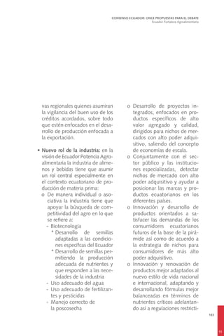 183
vas regionales quienes asumiran
la vigilancia del buen uso de los
créditos acordados, sobre todo
que estén enfocados en el desa-
rrollo de producción enfocada a
la exportación.
•	Nuevo rol de la industria: en la
visión de Ecuador Potencia Agro-
alimentaria la industria de alime-
nos y bebidas tiene que asumir
un rol central especialmente en
el contexto ecuatoriano de pro-
ducción de materia prima:
	 o	 De manera individual o aso-
ciativa la industria tiene que
apoyar la búsqueda de com-
petitividad del agro en lo que
se refiere a:
-	Biotecnología
*	Desarrollo de semillas
adaptadas a las condicio-
nes específcas del Ecuador
*	Desarrollo de semillas per-
mitiendo la producción
adecuada de nutrientes y
que responden a las nece-
sidades de la industria
-	 Uso adecuado del agua
-	 Uso adecuado de fertilizan-
tes y pesticidas
-	 Manejo correcto de
	 la poscosecha
	 o	Desarrollo de proyectos in-
tegrados, enfocados en pro-
ductos específicos de alto
valor agregado y calidad,
dirigidos para nichos de mer-
cados con alto poder adqui-
sitivo, saliendo del concepto
de economías de escala.
	 o	Conjuntamente con el sec-
tor público y las institucio-
nes especializadas, detectar
nichos de mercado con alto
poder adquisitivo y ayudar a
posicionar las marcas y pro-
ductos ecuatorianos en los
diferentes países.
	o	Innovación y desarrollo de
productos orientados a sa-
tisfacer las demandas de los
consumidores ecuatorianos
futuros de la base de la pirá-
mide así como de acuerdo a
la estrategia de nichos para
consumidores de más alto
poder adquisitivo.
	 o	Innovación y renovación de
productos mejor adaptados al
nuevo estilo de vida nacional
e internacional, adaptando y
desarrollando fórmulas mejor
balanceadas en términos de
nutrientes críticos adelantan-
do así a regulaciones restricti-
CONSENSO ECUADOR: ONCE PROPUESTAS PARA EL DEBATE
Ecuador Fortaleza Agroalimentaria
11
 