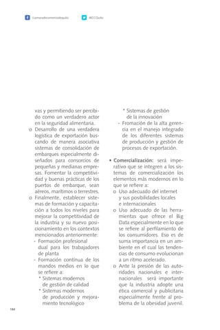 /camaradecomerciodequito @CCQuito
184
vas y permitiendo ser percibi-
do como un verdadero actor
en la seguridad alimentaria.
	 o	Desarrollo de una verdadera
logística de exportación bus-
cando de manera asociativa
sistemas de consolidación de
embarques especialmente di-
señados para consorcios de
pequeñas y medianas empre-
sas. Fomentar la competitivi-
dad y buenas prácticas de los
puertos de embarque, sean
aéreos, marítimos o terrestres.
	 o	Finalmente, establecer siste-
mas de formación y capacita-
ción a todos los niveles para
mejorar la competitividad de
la industria y su nuevo posi-
cionamiento en los contextos
mencionados anteriormente:
-	 Formación profesional
	 dual para los trabajadores
de planta
-	Formación contínua de los
mandos medios en lo que
se refiere a:
*	Sistemas modernos
	 de gestión de calidad
*	Sistemas modernos
	 de producción y mejora-
miento tecnológico
*	Sistemas de gestión
	 de la innovación
-	 Fromación de la alta geren-
cia en el manejo integrado
de los diferentes sistemas
de producción y gestión de
procesos de exportación.
•	Comercialización: será impe-
rativo que se integren a los sis-
temas de comercialización los
elementos más modernos en lo
que se refiere a:
	 o	 Uso adecuado del internet
		 y sus posibilidades locales
		 e internacionales
	 o	Uso adecuado de las herra-
mientas que ofrece el Big
Data especialmente en lo que
se refiere al perfilamiento de
los consumidores. Eso es de
suma importancia en un am-
biente en el cual las tenden-
cias de consumo evolucionan
a un ritmo acelerado.
	 o	Ante la presión de las auto-
ridades nacionales e inter-
nacionales será importante
que la industria adopte una
ética comercial y publicitaria
especialmente frente al pro-
blema de la obesidad juvenil.
 