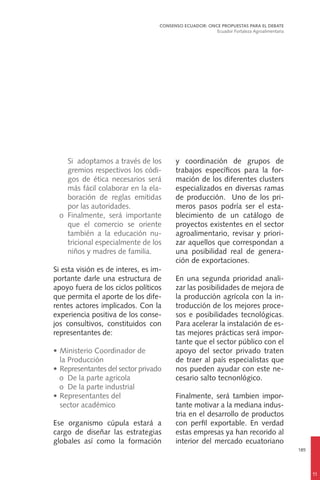 185
Si adoptamos a través de los
gremios respectivos los códi-
gos de ética necesarios será
más fácil colaborar en la ela-
boración de reglas emitidas
por las autoridades.
	 o	Finalmente, será importante
que el comercio se oriente
también a la educación nu-
tricional especialmente de los
niños y madres de familia.
Si esta visión es de interes, es im-
portante darle una estructura de
apoyo fuera de los ciclos políticos
que permita el aporte de los dife-
rentes actores implicados. Con la
experiencia positiva de los conse-
jos consultivos, constituidos con
representantes de:
•	Ministerio Coordinador de
	 la Producción
•	Representantes del sector privado
	 o	 De la parte agricola
	 o	 De la parte industrial
•	Representantes del
	 sector académico
Ese organismo cúpula estará a
cargo de diseñar las estrategias
globales así como la formación
y coordinación de grupos de
trabajos específicos para la for-
mación de los diferentes clusters
especializados en diversas ramas
de producción. Uno de los pri-
meros pasos podría ser el esta-
blecimiento de un catálogo de
proyectos existentes en el sector
agroalimentario, revisar y priori-
zar aquellos que correspondan a
una posibilidad real de genera-
ción de exportaciones.
En una segunda prioridad anali-
zar las posibilidades de mejora de
la producción agrícola con la in-
troducción de los mejores proce-
sos e posibilidades tecnológicas.
Para acelerar la instalación de es-
tas mejores prácticas será impor-
tante que el sector público con el
apoyo del sector privado traten
de traer al país especialistas que
nos pueden ayudar con este ne-
cesario salto tecnonlógico.
Finalmente, será tambien impor-
tante motivar a la mediana indus-
tria en el desarrollo de productos
con perfil exportable. En verdad
estas empresas ya han recorido al
interior del mercado ecuatoriano
CONSENSO ECUADOR: ONCE PROPUESTAS PARA EL DEBATE
Ecuador Fortaleza Agroalimentaria
11
 