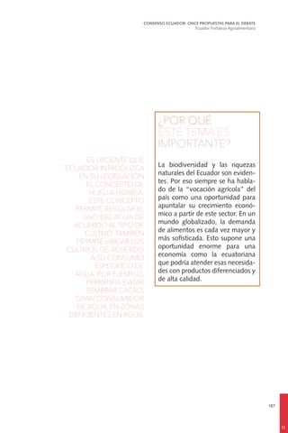 187
¿POR QUÉ
ESTE TEMA ES
IMPORTANTE?
La biodiversidad y las riquezas
naturales del Ecuador son eviden-
tes. Por eso siempre se ha habla-
do de la “vocación agrícola” del
país como una oportunidad para
apuntalar su crecimiento econó-
mico a partir de este sector. En un
mundo globalizado, la demanda
de alimentos es cada vez mayor y
más sofisticada. Esto supone una
oportunidad enorme para una
economía como la ecuatoriana
que podría atender esas necesida-
des con productos diferenciados y
de alta calidad.
ES URGENTE QUE
ECUADOR INTRODUZCA
EN SU LEGISLACIÓN
EL CONCEPTO DE
HUELLA HÍDRICA.
ESTE CONCEPTO
PERMITE REGULAR EL
USO DEL AGUA DE
ACUERDO AL TIPO DE
CULTIVO. TAMBIÉN
PERMITE UBICAR LOS
CULTIVOS DE ACUERDO
A SU CONSUMO
ESPECÍFICO DE
AGUA. POR EJEMPLO,
PERMITIRÍA EVITAR
SEMBRAR CACAO,
GRAN CONSUMIDOR
DE AGUA, EN ZONAS
DEFICIENTES EN AGUA.
CONSENSO ECUADOR: ONCE PROPUESTAS PARA EL DEBATE
Ecuador Fortaleza Agroalimentaria
11
 