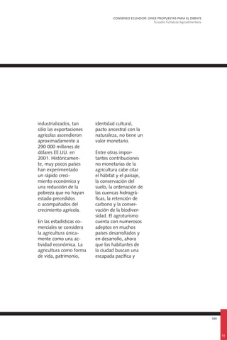 189
industrializados, tan
sólo las exportaciones
agrícolas ascendieron
aproximadamente a
290 000 millones de
dólares EE.UU. en
2001. Históricamen-
te, muy pocos países
han experimentado
un rápido creci-
miento económico y
una reducción de la
pobreza que no hayan
estado precedidos
o acompañados del
crecimiento agrícola.
En las estadísticas co-
merciales se considera
la agricultura única-
mente como una ac-
tividad económica. La
agricultura como forma
de vida, patrimonio,
identidad cultural,
pacto ancestral con la
naturaleza, no tiene un
valor monetario.
Entre otras impor-
tantes contribuciones
no monetarias de la
agricultura cabe citar
el hábitat y el paisaje,
la conservación del
suelo, la ordenación de
las cuencas hidrográ-
ficas, la retención de
carbono y la conser-
vación de la biodiver-
sidad. El agroturismo
cuenta con numerosos
adeptos en muchos
países desarrollados y
en desarrollo, ahora
que los habitantes de
la ciudad buscan una
escapada pacífica y
CONSENSO ECUADOR: ONCE PROPUESTAS PARA EL DEBATE
Ecuador Fortaleza Agroalimentaria
11
 