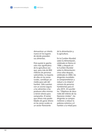 /camaradecomerciodequito @CCQuito
190
demuestran un interés
nuevo en los lugares
de donde proceden
sus alimentos.
Pero quizás la aporta-
ción más significativa
de la agricultura sea
que, para más de 850
millones de personas
subnutridas, la mayoría
de ellas en las zonas
rurales, constituye un
medio para salir del
hambre. Sólo cuentan
con un acceso seguro
a los alimentos si los
producen ellos mismos
o tienen dinero para
comprarlos. El sector
que ofrece más posibi-
lidades de ganar dinero
en las zonas rurales es
un sector floreciente
de la alimentación y
la agricultura.
En la Cumbre Mundial
sobre la Alimentación,
celebrada en Roma en
1996, y después en
la Cumbre Mundial
sobre la Alimentación:
cinco años después,
celebrada en 2002, los
dirigentes mundiales
se comprometieron a
reducir a la mitad el
número de personas
hambrientas para el
año 2015. Al suscribir
los “Objetivos de desa-
rrollo del milenio de las
Naciones Unidas”, los
dirigentes se compro-
metieron a reducir la
pobreza extrema y el
hambre a la mitad para
 