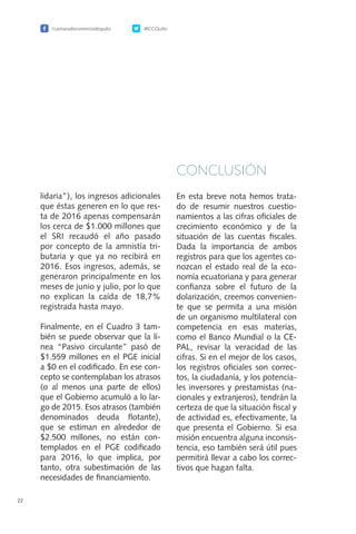 /camaradecomerciodequito @CCQuito
22
lidaria”), los ingresos adicionales
que éstas generen en lo que res-
ta de 2016 apenas compensarán
los cerca de $1.000 millones que
el SRI recaudó el año pasado
por concepto de la amnistía tri-
butaria y que ya no recibirá en
2016. Esos ingresos, además, se
generaron principalmente en los
meses de junio y julio, por lo que
no explican la caída de 18,7%
registrada hasta mayo.
Finalmente, en el Cuadro 3 tam-
bién se puede observar que la lí-
nea “Pasivo circulante” pasó de
$1.559 millones en el PGE inicial
a $0 en el codificado. En ese con-
cepto se contemplaban los atrasos
(o al menos una parte de ellos)
que el Gobierno acumuló a lo lar-
go de 2015. Esos atrasos (también
denominados deuda flotante),
que se estiman en alrededor de
$2.500 millones, no están con-
templados en el PGE codificado
para 2016, lo que implica, por
tanto, otra subestimación de las
necesidades de financiamiento.
CONCLUSIÓN
En esta breve nota hemos trata-
do de resumir nuestros cuestio-
namientos a las cifras oficiales de
crecimiento económico y de la
situación de las cuentas fiscales.
Dada la importancia de ambos
registros para que los agentes co-
nozcan el estado real de la eco-
nomía ecuatoriana y para generar
confianza sobre el futuro de la
dolarización, creemos convenien-
te que se permita a una misión
de un organismo multilateral con
competencia en esas materias,
como el Banco Mundial o la CE-
PAL, revisar la veracidad de las
cifras. Si en el mejor de los casos,
los registros oficiales son correc-
tos, la ciudadanía, y los potencia-
les inversores y prestamistas (na-
cionales y extranjeros), tendrán la
certeza de que la situación fiscal y
de actividad es, efectivamente, la
que presenta el Gobierno. Si esa
misión encuentra alguna inconsis-
tencia, eso también será útil pues
permitirá llevar a cabo los correc-
tivos que hagan falta.
 