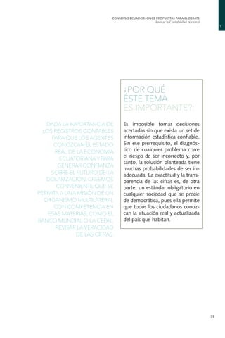 1
CONSENSO ECUADOR: ONCE PROPUESTAS PARA EL DEBATE
Revisar la Contabilidad Nacional
23
¿POR QUÉ
ESTE TEMA
ES IMPORTANTE?:
Es imposible tomar decisiones
acertadas sin que exista un set de
información estadística confiable.
Sin ese prerrequisito, el diagnós-
tico de cualquier problema corre
el riesgo de ser incorrecto y, por
tanto, la solución planteada tiene
muchas probabilidades de ser in-
adecuada. La exactitud y la trans-
parencia de las cifras es, de otra
parte, un estándar obligatorio en
cualquier sociedad que se precie
de democrática, pues ella permite
que todos los ciudadanos conoz-
can la situación real y actualizada
del país que habitan.
DADA LA IMPORTANCIA DE
LOS REGISTROS CONTABLES
PARA QUE LOS AGENTES
CONOZCAN EL ESTADO
REAL DE LA ECONOMÍA
ECUATORIANA Y PARA
GENERAR CONFIANZA
SOBRE EL FUTURO DE LA
DOLARIZACIÓN, CREEMOS
CONVENIENTE QUE SE
PERMITA A UNA MISIÓN DE UN
ORGANISMO MULTILATERAL
CON COMPETENCIA EN
ESAS MATERIAS, COMO EL
BANCO MUNDIAL O LA CEPAL,
REVISAR LA VERACIDAD
DE LAS CIFRAS.
 