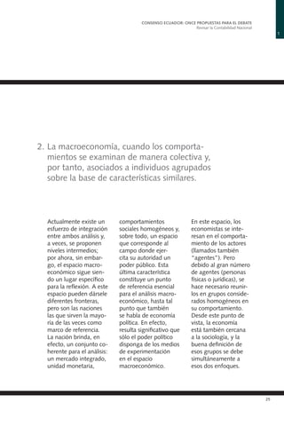 1
CONSENSO ECUADOR: ONCE PROPUESTAS PARA EL DEBATE
Revisar la Contabilidad Nacional
25
2.	La macroeconomía, cuando los comporta-
mientos se examinan de manera colectiva y,
por tanto, asociados a individuos agrupados
sobre la base de características similares.
Actualmente existe un
esfuerzo de integración
entre ambos análisis y,
a veces, se proponen
niveles intermedios;
por ahora, sin embar-
go, el espacio macro-
económico sigue sien-
do un lugar específico
para la reflexión. A este
espacio pueden dársele
diferentes fronteras,
pero son las naciones
las que sirven la mayo-
ría de las veces como
marco de referencia.
La nación brinda, en
efecto, un conjunto co-
herente para el análisis:
un mercado integrado,
unidad monetaria,
comportamientos
sociales homogéneos y,
sobre todo, un espacio
que corresponde al
campo donde ejer-
cita su autoridad un
poder público. Esta
última característica
constituye un punto
de referencia esencial
para el análisis macro-
económico, hasta tal
punto que también
se habla de economía
política. En efecto,
resulta significativo que
sólo el poder político
disponga de los medios
de experimentación
en el espacio
macroeconómico.
En este espacio, los
economistas se inte-
resan en el comporta-
miento de los actores
(llamados también
“agentes”). Pero
debido al gran número
de agentes (personas
físicas o jurídicas), se
hace necesario reunir-
los en grupos conside-
rados homogéneos en
su comportamiento.
Desde este punto de
vista, la economía
está también cercana
a la sociología, y la
buena definición de
esos grupos se debe
simultáneamente a
esos dos enfoques.
 