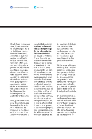 /camaradecomerciodequito @CCQuito
26
Desde hace ya muchos
años, los economistas
se esfuerzan por dar a
su ámbito de conoci-
mientos un estatuto
científico, lo cual fue
posible por el hecho
de que las leyes que
formulan están cada
vez más integradas y
porque los parámetros
puestos en juego pue-
den ser cuantificados.
Estas acciones termi-
nan con la elaboración
de modelos matemá-
ticos que proponen
una interpretación
de los acontecimien-
tos característicos de
la vida económica,
hasta el punto de
pretender anticiparlos.
Pero, para tomar cuer-
po y desarrollarse, esa
búsqueda se ha visto
en la necesidad de
introducir la medición
en la economía. Y es
allí donde interviene la
contabilidad nacional.
Medir es elaborar ci-
fras que tengan un po-
der de interpretación
de los fenómenos a
los cuales se refieren.
El acto de medir no
puede entonces estar
disociado de la ciencia
al servicio de la cual
éste se realiza. Más
precisamente, los cien-
tíficos definen en un
mismo movimiento las
leyes capaces de inter-
pretar los fenómenos
constatados y constru-
yen los instrumentos
con los cuales pueden
captar las cifras que les
permitirán verificar el
buen fundamento de
los supuestos. Se trata,
por otra parte, de un
enfoque dialéctico, en
el cual la reflexión teó-
rica no puede ignorar
la observación pragmá-
tica, y recíprocamente.
Así, el instrumento de
medición depende de
las hipótesis de trabajo
que han marcado
su nacimiento; y la
medición que permite
está relacionada con
los fenómenos que
esas hipótesis se han
propuesto estudiar.
Ciertamente, el instru-
mento puede también
esclarecer otros aspec-
tos, que no entraban
en el campo inicial de
las preocupaciones
de quienes lo han
construido. Pero sigue
siendo especializado,
y, por tanto, no puede
decirlo todo sobre un
ámbito científico dado.
En macroeconomía, la
medición es la agrega-
ción de múltiples datos
elementales y se apoya
en la recolección de
datos estadísticos. Por
otra parte, la agrega-
ción supone el empleo
de clasificaciones (o
 