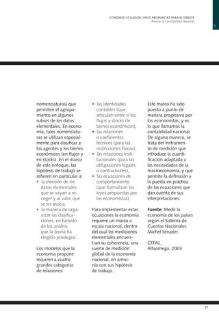 1
CONSENSO ECUADOR: ONCE PROPUESTAS PARA EL DEBATE
Revisar la Contabilidad Nacional
27
nomenclaturas) que
permiten el agrupa-
miento en algunos
rubros de los datos
elementales. En econo-
mía, tales nomenclatu-
ras se utilizan especial-
mente para clasificar a
los agentes y los bienes
económicos (en flujos y
en stocks). En el marco
de este enfoque, las
hipótesis de trabajo se
refieren en particular a:
• la elección de los
datos elementales
que se vayan a re-
coger y al valor que
se les asocia,
• la manera de orga-
nizar las clasifica-
ciones, en función
de los análisis
que la teoría ha
elegido privilegiar.
Los modelos que la
economía propone
recurren a cuatro
grandes categorías
de relaciones:
• las identidades
contables (que
articulan entre sí los
flujos y stocks de
bienes económicos),
• las relaciones
o coeficientes
técnicos (para las
restricciones físicas),
• las relaciones insti-
tucionales (para las
obligaciones legales
o contractuales),
• las ecuaciones de
comportamiento
(que formalizan las
leyes propuestas por
los economistas).
Para implementar estas
ecuaciones la economía
requiere un marco a
escala nacional, dentro
del cual las mediciones
elementales encuen-
tran su coherencia, una
suerte de medición
global de la economía
nacional, en armo-
nía con sus hipótesis
de trabajo.
Este marco ha sido
puesto a punto de
manera progresiva por
los economistas, y es
lo que llamamos la
contabilidad nacional.
De alguna manera, se
trata del instrumen-
to de medición que
introduce la cuanti-
ficación adaptada a
las necesidades de la
macroeconomía, y que
permite la definición y
la puesta en práctica
de las ecuaciones que
dan cuenta de sus
interpretaciones.
Fuente: Medir la
economía de los países
según el Sistema de
Cuentas Nacionales.
Michel Séruzier.
CEPAL,
Alfaomega, 2003
 