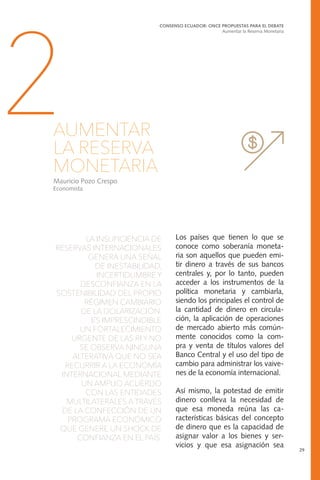 LA INSUFICIENCIA DE
RESERVAS INTERNACIONALES
GENERA UNA SEÑAL
DE INESTABILIDAD,
INCERTIDUMBRE Y
DESCONFIANZA EN LA
SOSTENIBILIDAD DEL PROPIO
RÉGIMEN CAMBIARIO
DE LA DOLARIZACIÓN.
ES IMPRESCINDIBLE
UN FORTALECIMIENTO
URGENTE DE LAS RI Y NO
SE OBSERVA NINGUNA
ALTERATIVA QUE NO SEA
RECURRIR A LA ECONOMÍA
INTERNACIONAL MEDIANTE
UN AMPLIO ACUERDO
CON LAS ENTIDADES
MULTILATERALES A TRAVÉS
DE LA CONFECCIÓN DE UN
PROGRAMA ECONÓMICO
QUE GENERE UN SHOCK DE
CONFIANZA EN EL PAÍS.
CONSENSO ECUADOR: ONCE PROPUESTAS PARA EL DEBATE
Aumentar la Reserva Monetaria
29
2AUMENTAR
LA RESERVA
MONETARIA
Mauricio Pozo Crespo
Economista
Los países que tienen lo que se
conoce como soberanía moneta-
ria son aquellos que pueden emi-
tir dinero a través de sus bancos
centrales y, por lo tanto, pueden
acceder a los instrumentos de la
política monetaria y cambiarla,
siendo los principales el control de
la cantidad de dinero en circula-
ción, la aplicación de operaciones
de mercado abierto más común-
mente conocidos como la com-
pra y venta de títulos valores del
Banco Central y el uso del tipo de
cambio para administrar los vaive-
nes de la economía internacional.
Así mismo, la potestad de emitir
dinero conlleva la necesidad de
que esa moneda reúna las ca-
racterísticas básicas del concepto
de dinero que es la capacidad de
asignar valor a los bienes y ser-
vicios y que esa asignación sea
 
