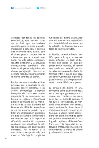 30
aceptada por todos los agentes
económicos; que permita tran-
sar, es decir, que sea también
aceptado para comprar y vender
mercancías o servicios, y, que sea
una reserva de valor, esto es, que
el dinero pueda comprar hoy lo
mismo que puede adquirir ma-
ñana. Por esta última condición,
las altas inflaciones y las elevadas
depreciaciones cambiarias, de-
terioran el poder adquisitivo de
dinero, por ejemplo, cada vez se
necesita más dinero para comprar
la misma cantidad de bienes.
Por las razones anotadas, es im-
perativo que la moneda en cir-
culación genere confianza y los
actores económicos se sientan
tranquilos de contar con mone-
da propia. Si por las razones que
fueren, los agentes económicos
pierden confianza en la mone-
da, caso de la crisis bancaria del
Ecuador de 1999, la desconfian-
za en esa moneda puede enga-
tillar una depreciación acelerada
del tipo de cambio, conllevando
en nuestro caso a la implanta-
ción de la dolarización, esquema
cambiario que abandonó de raíz
las expectativas de depreciación
monetaria. Por lo tanto, si la
desconfianza se apodera de una
moneda, ésta deja de cumplir las
funciones de dinero acarreando
con ello efectos macroeconómi-
cos desestabilizadores como es
la inflación, la devaluación y las
tasas de interés elevadas.
La facultad de emitir dinero tam-
bién genera lo que se conoce
como señoriaje, es decir, el be-
neficio que recibe un país por
poder emitir moneda, el mismo
que puede ser calculado por va-
rias vías, siendo una de ellas la di-
ferencia entre el precio que paga
un Banco Central por imprimir el
papel moneda y lo que puede ad-
quirir con ese billete ya impreso.
La emisión de dinero en una
economía debe estar respaldada
en activos que generen precisa-
mente esa confianza necesaria
para que la moneda cumpla el
rol que le corresponde. El mer-
cado debe conocer con certeza
que la emisión de dinero tiene el
respaldo necesario, lo que signi-
fica que, si algún factor aconte-
ciera con el dinero emitido como
un proceso devaluatorio o una
fuga de capitales, el Banco Cen-
tral está en la capacidad de in-
tervenir entregando más dinero,
aumentando la oferta de dinero
y calmando la situación.
/camaradecomerciodequito @CCQuito
 
