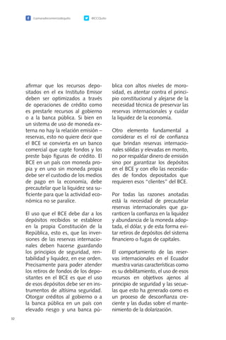 32
afirmar que los recursos depo-
sitados en el ex Instituto Emisor
deben ser optimizados a través
de operaciones de crédito como
es prestarle recursos al gobierno
o a la banca pública. Si bien en
un sistema de uso de moneda ex-
terna no hay la relación emisión –
reservas, esto no quiere decir que
el BCE se convierta en un banco
comercial que capte fondos y los
preste bajo figuras de crédito. El
BCE en un país con moneda pro-
pia y en uno sin moneda propia
debe ser el custodio de los medios
de pago en la economía, debe
precautelar que la liquidez sea su-
ficiente para que la actividad eco-
nómica no se paralice.
El uso que el BCE debe dar a los
depósitos recibidos se establece
en la propia Constitución de la
República, esto es, que las inver-
siones de las reservas internacio-
nales deben hacerse guardando
los principios de seguridad, ren-
tabilidad y liquidez, en ese orden.
Precisamente para poder atender
los retiros de fondos de los depo-
sitantes en el BCE es que el uso
de esos depósitos debe ser en ins-
trumentos de altísima seguridad.
Otorgar créditos al gobierno o a
la banca pública en un país con
elevado riesgo y una banca pú-
blica con altos niveles de moro-
sidad, es atentar contra el princi-
pio constitucional y alejarse de la
necesidad técnica de preservar las
reservas internacionales y cuidar
la liquidez de la economía.
Otro elemento fundamental a
considerar es el rol de confianza
que brindan reservas internacio-
nales sólidas y elevadas en monto,
no por respaldar dinero de emisión
sino por garantizar los depósitos
en el BCE y con ello las necesida-
des de fondos depositados que
requieren esos “clientes” del BCE.
Por todas las razones anotadas
está la necesidad de precautelar
reservas internacionales que ga-
ranticen la confianza en la liquidez
y abundancia de la moneda adop-
tada, el dólar, y de esta forma evi-
tar retiros de depósitos del sistema
financiero o fugas de capitales.
El comportamiento de las reser-
vas internacionales en el Ecuador
muestra varias características como
es su debilitamiento, el uso de esos
recursos en objetivos ajenos al
principio de seguridad y las secue-
las que esto ha generado como es
un proceso de desconfianza cre-
ciente y las dudas sobre el mante-
nimiento de la dolarización.
/camaradecomerciodequito @CCQuito
 