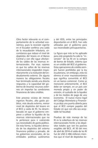 35
Otro factor relevante es el com-
portamiento de la actividad eco-
nómica, pues la recesión vigente
en el Ecuador conlleva una caída
de la recaudación tributaria, cir-
cunstancia que reduce el nivel de
depósitos del tesoro en el Banco
Central y con ello sigue afectan-
do los saldos de las reservas in-
ternacionales. Por esas razones
es que los saltos de las reservas
internacionales responden mayo-
ritariamente a la evolución del en-
deudamiento externo. De alguna
manera las obligaciones fiscales
han terminado siendo una directa
respuesta a la capacidad del go-
bierno de levantar recursos exter-
nos sin importar las condiciones
financieras de tales créditos.
Este proceso vicioso de menos
ingresos fiscales, alto gasto pú-
blico, más deuda externa, menor
nivel de depósitos del tesoro en
el BCE y caída de RI, ha desem-
bocado en que el gobierno em-
piece a utilizar la liquidez de las
reservas internacionales que no
le pertenece para ir cubriendo
sus necesidades de gasto público.
De esta forma, la liquidez deriva-
da de los depósitos del sistema
financiero público y privado, de
los gobiernos seccionales, de las
entidades públicas autónomas
y del IESS, entre los principales
depositantes en el BCE, han sido
utilizadas por el gobierno para
sus necesidades presupuestarias.
La figura que más se ha aplicado
para este propósito ha sido la “in-
versión” de las RI en la compra
de bonos de Estado, sistema que
es un crédito del BCE al gobierno.
Estas operaciones de crédito siem-
pre fueron prohibidas por la ley
ecuatoriana, sin embargo, esto no
elimina el error macroeconómico
que significa convertirle el BCE
en un banco comercial. Como se
mencionó anteriormente, el BCE
debe ser siempre, en un país con
moneda propia y sin poder de
emisión, el custodio de la liquidez
y de los medios de pago de una
economía. El nuevo marco legal
del Código Monetario y Financie-
ro ya deja una puerta abierta para
que el BCE compre papeles del
Estado sin que con ello sea acep-
table tal facultad.
Pruebas de este manejo de las
RI es la cobertura de las reservas
internacionales frente a los depó-
sitos totales que son los pasivos
exigibles del BCE. Al 30 del mes
de abril de 2016 el saldo de las RI
fue de USD 2.486 millones mien-
tras que el nivel de depósitos to-
2
CONSENSO ECUADOR: ONCE PROPUESTAS PARA EL DEBATE
Aumentar la Reserva Monetaria
 