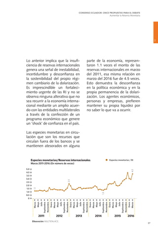 37
parte de la economía, represen-
taron 1.1 veces el monto de las
reservas internacionales en marzo
del 2011, esa misma relación en
marzo del 2016 fue de 4.5 veces.
Esto demuestra la desconfianza
en la política económica y en la
propia permanencia de la dolari-
zación. Los agentes económicos,
personas y empresas, prefieren
mantener su propia liquidez por
no saber lo que va a ocurrir.
Lo anterior implica que la insufi-
ciencia de reservas internacionales
genera una señal de inestabilidad,
incertidumbre y desconfianza en
la sostenibilidad del propio régi-
men cambiario de la dolarización.
Es imprescindible un fortaleci-
miento urgente de las RI y no se
observa ninguna alterativa que no
sea recurrir a la economía interna-
cional mediante un amplio acuer-
do con las entidades multilaterales
a través de la confección de un
programa económico que genere
un ‘shock’ de confianza en el país.
Las especies monetarias en circu-
lación que son los recursos que
circulan fuera de los bancos y se
mantienen atesorados en alguna
2
CONSENSO ECUADOR: ONCE PROPUESTAS PARA EL DEBATE
Aumentar la Reserva Monetaria
 