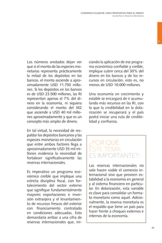 39
Los números anotados dejan ver
que si el monto de las especies mo-
netarias representa prácticamente
la mitad de los depósitos en los
bancos, el monto asciende a apro-
ximadamente USD 11.750 millo-
nes. Si los depósitos en los bancos
es de USD 23.500 millones, las RI
representan apenas el 7% del di-
nero en la economía, ni siquiera
considerando el monto del M2
que asciende a USD 40 mil millo-
nes aproximadamente y que es un
concepto más amplio de dinero.
En tal virtud, la necesidad de res-
paldar los depósitos bancarios y las
especies monetarias en circulación
que entre ambos factores llega a
aproximadamente USD 35 mil mi-
llones evidencia la necesidad de
fortalecer significativamente las
reservas internacionales.
Es imperativo un programa eco-
nómico creíble que implique una
estricta disciplina fiscal, con for-
talecimiento del sector externo
que signifique fundamentalmente
mayores exportaciones e inver-
sión extranjera y el levantamien-
to de recursos frescos del exterior
con financiamiento contratado
en condiciones adecuadas. Esto
demandaría arribar a una cifra de
reservas internacionales que, ini-
ciando la aplicación de ese progra-
ma económico confiable y creíble,
implique cubrir cerca del 30% del
dinero en los bancos y de los re-
cursos en circulación, esto es, no
menos de USD 10.000 millones.
Una economía en crecimiento y
estable se encargará de ir acumu-
lando más recursos en las RI, con
lo que la credibilidad en la dola-
rización se recuperará y el país
podrá iniciar una ruta de credibi-
lidad y confianza.
¿POR QUÉ
ESTE TEMA
ES IMPORTANTE?:
Las reservas internacionales no
solo hacen viable el comercio in-
ternacional sino que proveen es-
tabilidad a la economía en general
y al sistema financiero en particu-
lar. En dolarización, esta variable
es clave para consolidar un forma-
to monetario como aquel. Adicio-
nalmente, la reserva monetaria es
el respaldo que tiene un país para
hacer frente a choques externos e
internos de la economía.
2
CONSENSO ECUADOR: ONCE PROPUESTAS PARA EL DEBATE
Aumentar la Reserva Monetaria
 