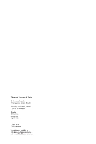 Cámara de Comercio de Quito
© Consenso Ecuador:
11 propuestas para el debate
Dirección y concepto editorial
Gonzalo Maldonado
Diseño
Belénmena
Impresión
Ediecuatorial
Quito, 2016
Primera edición
Las opiniones vertidas en
éste documento son exclusiva
responsabilidad de sus autores.
 