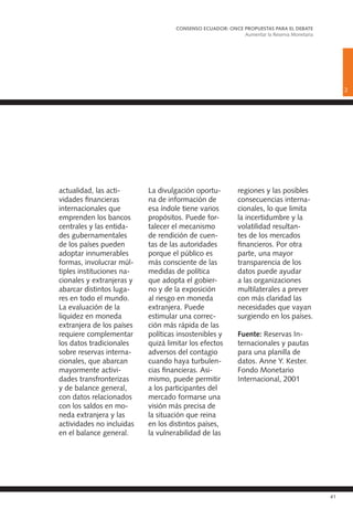 41
actualidad, las acti-
vidades financieras
internacionales que
emprenden los bancos
centrales y las entida-
des gubernamentales
de los países pueden
adoptar innumerables
formas, involucrar múl-
tiples instituciones na-
cionales y extranjeras y
abarcar distintos luga-
res en todo el mundo.
La evaluación de la
liquidez en moneda
extranjera de los países
requiere complementar
los datos tradicionales
sobre reservas interna-
cionales, que abarcan
mayormente activi-
dades transfronterizas
y de balance general,
con datos relacionados
con los saldos en mo-
neda extranjera y las
actividades no incluidas
en el balance general.
La divulgación oportu-
na de información de
esa índole tiene varios
propósitos. Puede for-
talecer el mecanismo
de rendición de cuen-
tas de las autoridades
porque el público es
más consciente de las
medidas de política
que adopta el gobier-
no y de la exposición
al riesgo en moneda
extranjera. Puede
estimular una correc-
ción más rápida de las
políticas insostenibles y
quizá limitar los efectos
adversos del contagio
cuando haya turbulen-
cias financieras. Asi-
mismo, puede permitir
a los participantes del
mercado formarse una
visión más precisa de
la situación que reina
en los distintos países,
la vulnerabilidad de las
regiones y las posibles
consecuencias interna-
cionales, lo que limita
la incertidumbre y la
volatilidad resultan-
tes de los mercados
financieros. Por otra
parte, una mayor
transparencia de los
datos puede ayudar
a las organizaciones
multilaterales a prever
con más claridad las
necesidades que vayan
surgiendo en los países.
Fuente: Reservas In-
ternacionales y pautas
para una planilla de
datos. Anne Y. Kester.
Fondo Monetario
Internacional, 2001
2
CONSENSO ECUADOR: ONCE PROPUESTAS PARA EL DEBATE
Aumentar la Reserva Monetaria
 