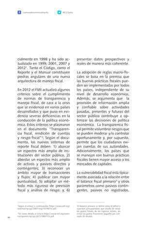 /camaradecomerciodequito @CCQuito
44
cialmente en 1998 y ha sido ac-
tualizado en 1999, 2001, 2007 y
20121
. Tanto el Código, como el
Reporte y el Manual constituyen
piedras angulares de una nueva
arquitectura de manejo fiscal.
En 2012 el FMI actualizó algunos
criterios sobre el cumplimiento
de normas de transparencia y
manejo fiscal, de cara a la crisis
que se evidenció en varios países
desarrollados y que puso en evi-
dencia severas deficiencias en la
conducción de la política econó-
mica. Estos criterios se plasmaron
en el documento “Transparen-
cia fiscal, rendición de cuentas
y riesgo fiscal”2
. Según el docu-
mento, los nuevos sistemas de
reporte fiscal deben: 1) abarcar
un espectro más amplio de ins-
tituciones del sector público, 2)
abordar un espectro más amplio
de activos y pasivos directos y
contingentes; 3) reconocer un
ámbito mayor de transacciones
y flujos; 4) publicar con mayor
puntualidad; 5) adoptar un mé-
todo más riguroso de previsión
fiscal y análisis de riesgo; y, 6)
presentar datos prospectivos y
reales de manera más coherente.
La adopción de reglas macro-fis-
cales se basa en la premisa que
las buenas prácticas fiscales pue-
den ser implementadas por todos
los países, independiente de su
nivel de desarrollo económico,
Además, se argumenta que la
provisión de información amplia
y confiable sobre actividades
pasadas, presentes y futuras del
sector público contribuye a op-
timizar las decisiones de política
económica. La transparencia fis-
cal permite vislumbrar riesgos que
se pueden moderar y/o controlar
oportunamente y, por supuesto,
permite que los ciudadanos exi-
jan cuentas de sus autoridades.
Adicionalmente, los países que
se manejan con buenas prácticas
fiscales tienen mayor acceso a los
mercados de capitales.
La vulnerabilidad fiscal está típica-
mente asociada a la relación entre
el balance fiscal primario3
y otros
parámetros como pasivos contin-
gentes, pasivos no registrados,
3
El Balance primario se define como el déficit o
superávit presupuestario que resulta de restar
los gastos totales de los ingresos totales, sin
incluir los gastos financieros pagados por con-
cepto de deudas.
1
Según el enlace a continuación: https://www.imf.org/
external/np/pp/2007/eng/101907m.pdf.
2
Tal como detalla el enlace https://www.imf.org/exter-
nal/spanish/np/pp/2012/080712s.pdf.
 