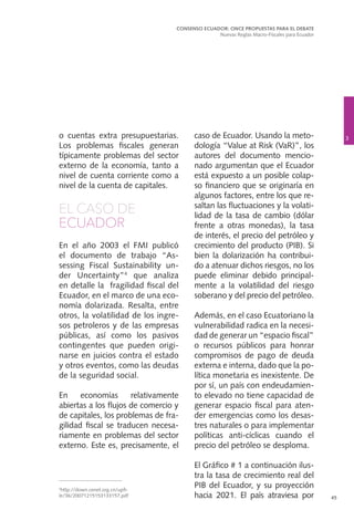3
CONSENSO ECUADOR: ONCE PROPUESTAS PARA EL DEBATE
Nuevas Reglas Macro-Fiscales para Ecuador
45
o cuentas extra presupuestarias.
Los problemas fiscales generan
típicamente problemas del sector
externo de la economía, tanto a
nivel de cuenta corriente como a
nivel de la cuenta de capitales.
EL CASO DE
ECUADOR
En el año 2003 el FMI publicó
el documento de trabajo “As-
sessing Fiscal Sustainability un-
der Uncertainty”4
que analiza
en detalle la fragilidad fiscal del
Ecuador, en el marco de una eco-
nomía dolarizada. Resalta, entre
otros, la volatilidad de los ingre-
sos petroleros y de las empresas
públicas, así como los pasivos
contingentes que pueden origi-
narse en juicios contra el estado
y otros eventos, como las deudas
de la seguridad social.
En economías relativamente
abiertas a los flujos de comercio y
de capitales, los problemas de fra-
gilidad fiscal se traducen necesa-
riamente en problemas del sector
externo. Este es, precisamente, el
caso de Ecuador. Usando la meto-
dología “Value at Risk (VaR)”, los
autores del documento mencio-
nado argumentan que el Ecuador
está expuesto a un posible colap-
so financiero que se originaría en
algunos factores, entre los que re-
saltan las fluctuaciones y la volati-
lidad de la tasa de cambio (dólar
frente a otras monedas), la tasa
de interés, el precio del petróleo y
crecimiento del producto (PIB). Si
bien la dolarización ha contribui-
do a atenuar dichos riesgos, no los
puede eliminar debido principal-
mente a la volatilidad del riesgo
soberano y del precio del petróleo.
Además, en el caso Ecuatoriano la
vulnerabilidad radica en la necesi-
dad de generar un “espacio fiscal”
o recursos públicos para honrar
compromisos de pago de deuda
externa e interna, dado que la po-
lítica monetaria es inexistente. De
por sí, un país con endeudamien-
to elevado no tiene capacidad de
generar espacio fiscal para aten-
der emergencias como los desas-
tres naturales o para implementar
políticas anti-cíclicas cuando el
precio del petróleo se desploma.
El Gráfico # 1 a continuación ilus-
tra la tasa de crecimiento real del
PIB del Ecuador, y su proyección
hacia 2021. El país atraviesa por
4
http://down.cenet.org.cn/upfi-
le/36/20071215153133157.pdf
 