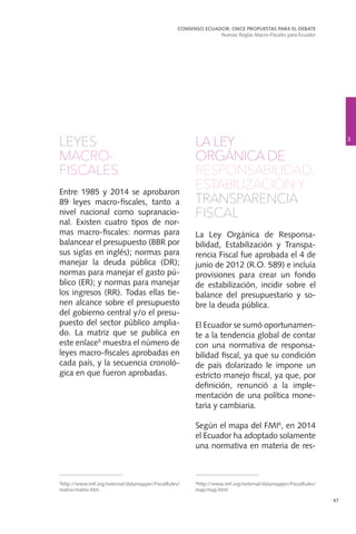 47
LEYES
MACRO-
FISCALES
Entre 1985 y 2014 se aprobaron
89 leyes macro-fiscales, tanto a
nivel nacional como supranacio-
nal. Existen cuatro tipos de nor-
mas macro-fiscales: normas para
balancear el presupuesto (BBR por
sus siglas en inglés); normas para
manejar la deuda pública (DR);
normas para manejar el gasto pú-
blico (ER); y normas para manejar
los ingresos (RR). Todas ellas tie-
nen alcance sobre el presupuesto
del gobierno central y/o el presu-
puesto del sector público amplia-
do. La matriz que se publica en
este enlace5
muestra el número de
leyes macro-fiscales aprobadas en
cada país, y la secuencia cronoló-
gica en que fueron aprobadas.
LA LEY
ORGÁNICA DE
RESPONSABILIDAD,
ESTABILIZACIÓN Y
TRANSPARENCIA
FISCAL
La Ley Orgánica de Responsa-
bilidad, Estabilización y Transpa-
rencia Fiscal fue aprobada el 4 de
junio de 2012 (R.O. 589) e incluía
provisiones para crear un fondo
de estabilización, incidir sobre el
balance del presupuestario y so-
bre la deuda pública.
El Ecuador se sumó oportunamen-
te a la tendencia global de contar
con una normativa de responsa-
bilidad fiscal, ya que su condición
de país dolarizado le impone un
estricto manejo fiscal, ya que, por
definición, renunció a la imple-
mentación de una política mone-
taria y cambiaria.
Según el mapa del FMI6
, en 2014
el Ecuador ha adoptado solamente
una normativa en materia de res-
3
CONSENSO ECUADOR: ONCE PROPUESTAS PARA EL DEBATE
Nuevas Reglas Macro-Fiscales para Ecuador
5
http://www.imf.org/external/datamapper/FiscalRules/
matrix/matrix.htm
6
http://www.imf.org/external/datamapper/FiscalRules/
map/map.html
 