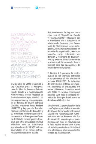 /camaradecomerciodequito @CCQuito
50
LEYORGÁNICA
PARALA
RECUPERACIÓN
DELUSO DE
RECURSOS
PETROLEROS
DELESTADOYLA
RACIONALIZACIÓN
ADMINISTRATIVA
DE LOS
PROCESOS DE
ENDEUDAMIENTO
El 2 de abril de 2008 se aprobó la
Ley Orgánica para la Recupera-
ción del Uso de Recursos Petrole-
ros del Estado y la Racionalización
Administrativa de los Procesos de
Endeudamiento que eliminó las
pre-asignaciones y por consiguien-
te los fondos de origen petrolero
(creados mediante leyes FEISEH,
LOREYTF, y Ley para la Transfor-
mación Económica del Ecuador) y
su inmediata incorporación de es-
tos recursos al Presupuesto Gene-
ral del Estado como ingresos de ca-
pital. Las cifras divulgadas en 2008
indicaban que se transfirieron
aproximadamente $3.500 millones
acumulados en los fondos petrole-
ros al presupuesto del estado.
Adicionalmente, la Ley en men-
ción creó el “Comité de Deuda
y Financiamiento” integrado por
el Presidente de la República, el
Ministro de Finanzas, y el Secre-
tario de Planificación (o sus dele-
gados), con amplias facultades en
materia de negociación, reestruc-
turación, canje, colocación, re-
dención y recompra de deuda in-
terna y externa. Simultáneamente
se eliminó el dictamen del Banco
Central para las operaciones de
endeudamiento público.
El Gráfico # 3 presenta la contri-
bución de los ingresos petroleros
y no-petroleros al PIB, durante el
periodo 1983-2015. Es indicativo
del incremento histórico de ingre-
sos petroleros al presupuesto del
sector público no financiero, en el
año 2008. En ese año, el precio del
petróleo WTI llegó a su récord his-
tórico de $145 por barril, como se
detalla en el Gráfico # 4.
En tal virtud, la promulgación de la
Ley Orgánica para la Recuperación
del Uso de Recursos Petroleros del
Estado y la Racionalización Admi-
nistrativa de los Procesos de En-
deudamiento contribuyó a incre-
mentar, aún más, los recursos que
el fisco recibió en ese año. Como
tal, esta Ley no tenía un tinte fiscal
sino ideológico, al desmantelar los
fondos de estabilización.
 