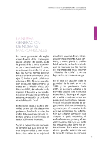 55
LA NUEVA
GENERACIÓN
DE NORMAS
MACRO-FISCALES
La nueva generación de reglas
macro-fiscales debe contemplar
cuatro ámbitos de acción, dada
la gravedad de la crisis económi-
ca por la que atraviesa el Ecuador,
descrita anteriormente. En tal vir-
tud, las nuevas normas deberán
necesariamente contemplar cinco
ejes: 1) límites al gasto público en
relación al PIB; 2) metas en rela-
ción al balance fiscal primario; 3)
metas en la relación deuda pú-
blica total/PIB; 4) indicadores de
ingresos tributarios y no tributa-
rios en el presupuesto general del
estado y, 5) creación de un fondo
de estabilización fiscal.
En todos los casos, y dada la gra-
vedad de un país dolarizado con
problemas fiscales de arrastre, las
metas deberán desplegar una co-
bertura amplia, de preferencia el
sector público no financiero.
Según la experiencia internacional,
se advierte que para que las nor-
mas tengan validez y sean respe-
tadas, éstas deberán ser sujetas al
monitoreo y control de un ente re-
gulador independiente. Caso con-
trario, la norma pierde su credibi-
lidad. Además, se ha demostrado
que es necesario que las normas
de responsabilidad fiscal incluyan
“cláusulas de salida” o escape
bajo ciertos escenarios de riesgo.
En el caso de Ecuador, dada la
gravedad de la crisis en el año
2016 y las previsiones hacia
2021, es necesario adoptar a la
brevedad posible una normativa
macro-fiscal, dado que el origen
de la crisis económica actual re-
posa en un manejo fiscal expansi-
vo que erosiona la balanza de pa-
gos y mina el sistema monetario,
agravado por el endeudamiento
agresivo innecesario. Por lo tanto,
hay que adoptar correctivos que
ataquen el gasto expansivo, el
endeudamiento agresivo y el uso
discrecional de los ingresos, tanto
los presupuestados como los ex-
traordinarios. Todas estas normas
deben guardar coherencia con
la meta de reactivar la economía
3
CONSENSO ECUADOR: ONCE PROPUESTAS PARA EL DEBATE
Nuevas Reglas Macro-Fiscales para Ecuador
 