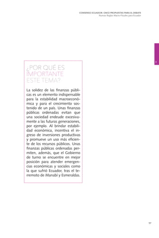 57
¿POR QUÉ ES
IMPORTANTE
ESTE TEMA?
La solidez de las finanzas públi-
cas es un elemento indispensable
para la estabilidad macroeconó-
mica y para el crecimiento sos-
tenido de un país. Unas finanzas
públicas ordenadas evitan que
una sociedad endeude excesiva-
mente a las futuras generaciones,
por ejemplo. Al brindar estabili-
dad económica, incentiva el in-
greso de inversiones productivas
y promueve un uso más eficien-
te de los recursos públicos. Unas
finanzas públicas ordenadas per-
miten, además, que el Gobierno
de turno se encuentre en mejor
posición para atender emergen-
cias económicas y sociales como
la que sufrió Ecuador, tras el te-
rremoto de Manabí y Esmeraldas.
3
CONSENSO ECUADOR: ONCE PROPUESTAS PARA EL DEBATE
Nuevas Reglas Macro-Fiscales para Ecuador
 