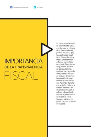 58
La transparencia fiscal
es un elemento funda-
mental para la eficacia
de la formulación de
política fiscal y la ges-
tión del riesgo fiscal.
En la última década y
media se observó un
esfuerzo concertado
en pos de formular un
conjunto de normas
de aceptación inter-
nacional para lograr la
transparencia fiscal y
de seguir y promover
la adopción de esas
normas a nivel nacio-
nal. Además, durante
ese período, hubo una
mejora sostenida en
el carácter integral, la
calidad y la puntuali-
dad de la presentación
de informes sobre
finanzas públicas en
países de toda la escala
de ingreso.
IMPORTANCIA
DE LATRANSPARENCIA
FISCAL
/camaradecomerciodequito @CCQuito
 
