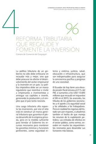 La política tributaria de un go-
bierno no sólo debe enfocarse en
recaudar más y mejor, sino que
debe procurar no afectar el desen-
volvimiento del sector empresarial
y la inversión en un país. La polí-
tica impositiva debe ser un marco
regulatorio que incentive e invite
a empresarios e inversionistas a
arriesgar sus capitales e invertir,
generando la producción y el em-
pleo que el país tanto necesita.
Una carga tributaria alta espan-
ta las inversiones, por eso el reto
está en construir un marco gene-
ral tributario que garantice el ple-
no desarrollo de la empresa priva-
da, pero en la medida suficiente
para brindar al Gobierno los re-
cursos necesarios para mantener
las garantías mínimas y funciones
pertinentes, como seguridad in-
CONSENSO ECUADOR: ONCE PROPUESTAS PARA EL DEBATE
Reforma tributaria que recaude y fomente la inversión
61
4REFORMA TRIBUTARIA
QUE RECAUDE Y
FOMENTE LA INVERSIÓN
Cámara de Comercio de Guayaquil
terna y externa, justicia, salud,
educación e infraestructura, que
son indispensables para asegurar
la convivencia pacífica y progreso
de una sociedad.
El Ecuador de hoy tiene una eleva-
da presión fiscal cercana al 21% del
PIB, si sumamos a los USD 13.693
millones que recaudó en impuestos
el SRI en el 2015, los aranceles, los
tributos de los gobiernos secciona-
les y el aporte a la seguridad social
y las utilidades a los trabajadores.
Pero en realidad los ingresos del Es-
tado son aún mayores, si añadimos
también el hecho de que maneja
los recursos de la explotación pe-
trolera. Las entradas de efectivo en
el sector público, como vemos, ex-
ceden en mucho los requerimien-
tos necesarios para desarrollar sus
funciones más básicas.
 