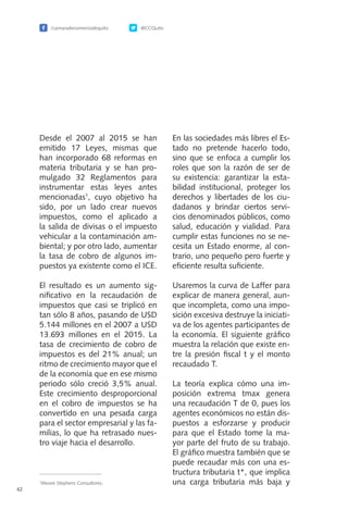/camaradecomerciodequito @CCQuito
62
Desde el 2007 al 2015 se han
emitido 17 Leyes, mismas que
han incorporado 68 reformas en
materia tributaria y se han pro-
mulgado 32 Reglamentos para
instrumentar estas leyes antes
mencionadas1
, cuyo objetivo ha
sido, por un lado crear nuevos
impuestos, como el aplicado a
la salida de divisas o el impuesto
vehicular a la contaminación am-
biental; y por otro lado, aumentar
la tasa de cobro de algunos im-
puestos ya existente como el ICE.
El resultado es un aumento sig-
nificativo en la recaudación de
impuestos que casi se triplicó en
tan sólo 8 años, pasando de USD
5.144 millones en el 2007 a USD
13.693 millones en el 2015. La
tasa de crecimiento de cobro de
impuestos es del 21% anual; un
ritmo de crecimiento mayor que el
de la economía que en ese mismo
periodo sólo creció 3,5% anual.
Este crecimiento desproporcional
en el cobro de impuestos se ha
convertido en una pesada carga
para el sector empresarial y las fa-
milias, lo que ha retrasado nues-
tro viaje hacia el desarrollo.
En las sociedades más libres el Es-
tado no pretende hacerlo todo,
sino que se enfoca a cumplir los
roles que son la razón de ser de
su existencia: garantizar la esta-
bilidad institucional, proteger los
derechos y libertades de los ciu-
dadanos y brindar ciertos servi-
cios denominados públicos, como
salud, educación y vialidad. Para
cumplir estas funciones no se ne-
cesita un Estado enorme, al con-
trario, uno pequeño pero fuerte y
eficiente resulta suficiente.
Usaremos la curva de Laffer para
explicar de manera general, aun-
que incompleta, como una impo-
sición excesiva destruye la iniciati-
va de los agentes participantes de
la economía. El siguiente gráfico
muestra la relación que existe en-
tre la presión fiscal t y el monto
recaudado T.
La teoría explica cómo una im-
posición extrema tmax genera
una recaudación T de 0, pues los
agentes económicos no están dis-
puestos a esforzarse y producir
para que el Estado tome la ma-
yor parte del fruto de su trabajo.
El gráfico muestra también que se
puede recaudar más con una es-
tructura tributaria t*, que implica
una carga tributaria más baja y1
Moore Stephens Consultores.
 