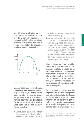 4
CONSENSO ECUADOR: ONCE PROPUESTAS PARA EL DEBATE
Reforma tributaria que recaude y fomenta la inversión
63
simplificada que alienta a los em-
presarios y a las familias a ahorrar,
invertir y generar riqueza, pues
como diría el Dr. Felipe Larraín ex
ministro de Hacienda de Chile, el
mejor recaudador de impuestos
es el crecimiento económico.
LA PROPUESTA
Una verdadera reforma tributaria
para el Ecuador, debe ser eficien-
te y sencilla, cuyo objetivo sea no
sólo recaudar más sino solucionar
los problemas de los ecuatoria-
nos: la pobreza y el desempleo.
Desde un punto de vista técnico,
debe centrarse en dos aspectos
fundamentales:
1.	La reducción de la presión fiscal
(impuestos) a fin de que el ciu-
dadano pueda ahorrar, invertir
y disfrutar los legítimos frutos
de su esfuerzo, y,
2.	La simplificación de trámites,
pues como hemos analizado el
tiempo empleado actualmente
en cumplir con los requerimien-
tos del fisco, supera, según
Doing Business 20162
las 600
horas al año. Tiempo que sin
dudas puede y debe emplearse
de mejor manera en otras acti-
vidades que creen valor.
Una reforma en este sentido,
permitirá a los emprendedores
generar empleos a través de la
inversión, nacional y extranjera,
actualmente esquiva por nuestra
alta presión fiscal, la rigidez labo-
ral, permanente cambio norma-
tivo y las demoras causadas por
los excesivos trámites para poder
iniciar un negocio.
Se debe tener en cuenta que los
impuestos no solamente suponen
una injerencia implícita del Estado
sobre los ciudadanos, sino que
influyen en las decisiones perso-
nales, y en especial empresariales.
Altos niveles de impuestos fomen-
tan el gasto inmediato pues desin-
2
Publicación del Banco Mundial que mide la facilidad
de los países para hacer negocios. Disponible en www.
doingbusiness.org
 