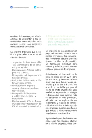 /camaradecomerciodequito @CCQuito
64
centivan la inversión y el ahorro,
además de ahuyentar a los in-
versionistas internacionales hacia
nuestros vecinos con ambientes
tributarios más favorables.
La reforma tributaria que nece-
sita el país debe abarcar los si-
guientes puntos:
• Impuesto de tasa única (Flat
Tax) sobre la renta de las perso-
nas y sociedades.
•	Eliminación del Anticipo del Im-
puesto a la Renta.
•	Derogación del Impuesto a la
Salida de Divisas.
•	Reducción del Impuesto al Va-
lor Agregado al 10%.
•	Unificación del impuesto
verde y otros relacionados a
los vehículos.
•	Derogación del Impuesto
a la Herencias, Legados y
Donaciones
•	Eliminación del ICE a las Teleco-
municaciones y focalización del
ICE a los vehículos motorizados.
1.	Impuesto de tasa única
(Flat Tax) y reducción
de la tramitología para el
pago de impuestos.
Un impuesto de tasa única para el
pago del impuesto sobre la renta
implica reemplazar los complica-
dos formularios actuales por dos
simples cartillas de declaración.
Un formulario individual para
sueldos y salarios, y otro comer-
cial para ganancias de negocios.
Actualmente, el impuesto a la
renta se ubica en un 22% para
las empresas, y tiene un sistema
progresivo para las personas na-
turales que va del 5 al 35%, de
acuerdo a una tabla que para el
efecto se emite anualmente. Esta
modalidad representa un castigo
y desincentivo para quienes más
se esfuerzan y más producen,
además que su implementación
es compleja y requiere de compli-
cados formularios, anticipos y difí-
ciles cruces de cuentas, que hacen
que incluso la instrumentación de
su cobro sea problemática.
Siguiendo el ejemplo de otras na-
ciones que han logrado situarse
en la vía del progreso, debe ten-
 