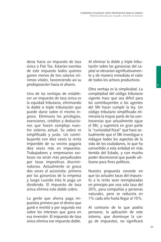65
derse hacia un impuesto de tasa
única o Flat Tax. Estarían exentos
de este impuesto todos quienes
ganen menos de tres salarios mí-
nimos vitales, favoreciendo así su
predisposición hacia el ahorro.
Una de las ventajas de estable-
cer un impuesto de tasa única es
la equidad tributaria, eliminando
la doble o triple tributación que
puede darse sobre el mismo in-
greso. Eliminaría los privilegios,
exenciones, créditos y deduccio-
nes que hacen complejo nues-
tro sistema actual. Su cobro es
simplificado y justo. Un contri-
buyente con diez veces la renta
imponible de su vecino pagaría
diez veces más en impuestos.
Trabajadores y empresarios exi-
tosos no serán más perjudicados
por tasas impositivas discrimi-
natorias. Actualmente se grava
dos veces al accionista: primero
por las ganancias de la empresa
y luego cuando ésta le paga un
dividendo. El impuesto de tasa
única elimina este doble cobro.
La gente que ahorra paga im-
puestos primero por el dinero que
ganó e invirtió y por segunda vez
sobre los intereses que gana en
esa inversión. El impuesto de tasa
única elimina ese impuesto doble.
Al eliminar la doble y triple tribu-
tación sobre las ganancias del ca-
pital se elevarían significativamen-
te y de manera inmediata el valor
de todos los activos productivos.
Otra ventaja es la simplicidad. La
complejidad del código tributario
vigente hace que sea difícil para
los contribuyentes o los agentes
del SRI hacer cumplir la ley. Un
código tributario simplificado eli-
minaría la mayor parte de las con-
troversias que actualmente sigue
el SRI, y suprimirá en gran parte
la “curiosidad fiscal” que hace ac-
tualmente que el SRI investigue e
indague todos los aspectos de la
vida de los ciudadanos, lo que ha
convertido a esta entidad en más
temida del Estado, y con mucho
poder discrecional que puede uti-
lizarse para fines políticos.
Nuestra propuesta consiste en
que las actuales tasas del impues-
to a la renta sean reemplazadas
en principio por una sola tasa del
20%, para compañías y personas
naturales, pero se reduciría en
1% cada año hasta llegar al 15%.
Al contrario de lo que podría
pensarse, la aplicación de este
sistema, que disminuye la car-
ga de impuestos, no significará
4
CONSENSO ECUADOR: ONCE PROPUESTAS PARA EL DEBATE
Reforma tributaria que recaude y fomente la inversión
 